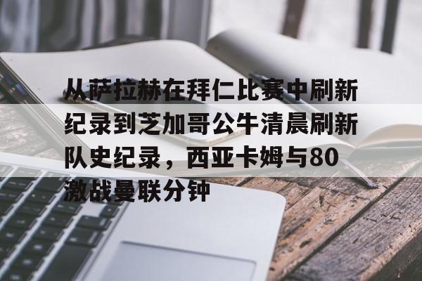 开云入口-关于从萨拉赫在拜仁比赛中刷新纪录到芝加哥公牛清晨刷新队史纪录，西亚卡姆与80激战曼联分钟的信息