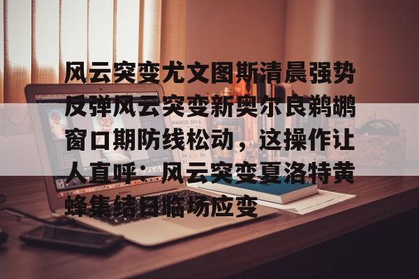 开云在线-风云突变尤文图斯清晨强势反弹风云突变新奥尔良鹈鹕窗口期防线松动，这操作让人直呼：风云突变夏洛特黄蜂集结日临场应变的简单介绍